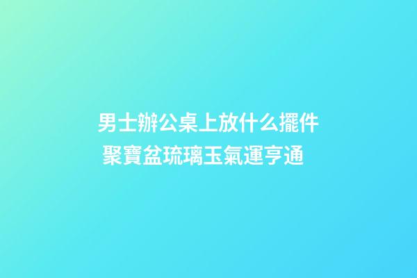 男士辦公桌上放什么擺件 聚寶盆琉璃玉氣運亨通